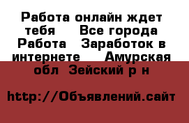 Работа онлайн ждет тебя!  - Все города Работа » Заработок в интернете   . Амурская обл.,Зейский р-н